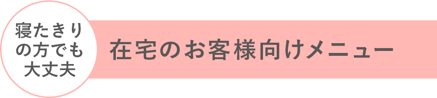 在宅のお客様向けメニュー 寝たきりの方でも大丈夫